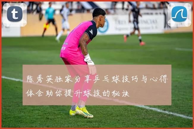 陈秀英独家分享乒乓球技巧与心得体会助你提升球技的秘诀