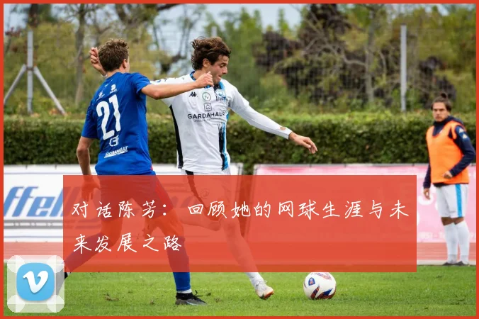 对话陈芳：回顾她的网球生涯与未来发展之路